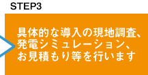 具体的な導入の現地調査、発電シミュレーション、お見積りなどを行います