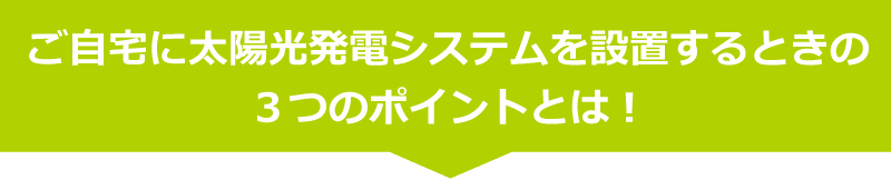 ご自宅に太陽光発電システムを設置するときの
３つのこだわりポイント！