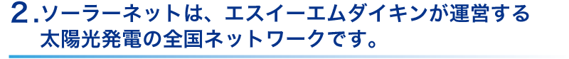 ソーラーネットは、エスイーエムダイキンが運営する
太陽光発電の全国ネットワーク。