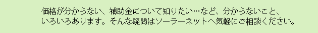 価格が分からない、補助金について知りたい…など、分からないこと、いろいろあります。そんな疑問はソーラーネットへ気軽にご相談ください。