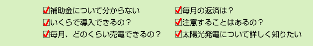 補助金について分からない　毎月の返済は？　いくらで導入できるの？　注意することはあるの？　毎月、どのくらい売電できるの？　太陽光発電について詳しく知りたい